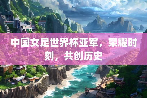 中国女足世界杯亚军，荣耀时刻，共创历史