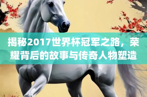 揭秘2017世界杯冠军之路，荣耀背后的故事与传奇人物塑造