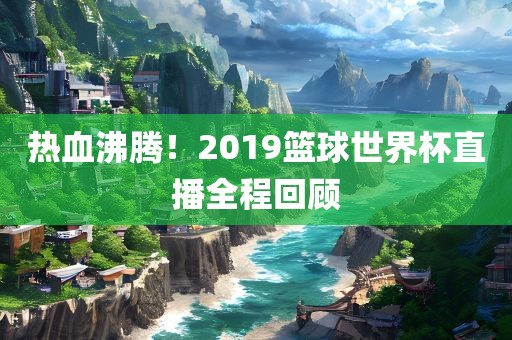 热血沸腾！2019篮球世界杯直播全程回顾