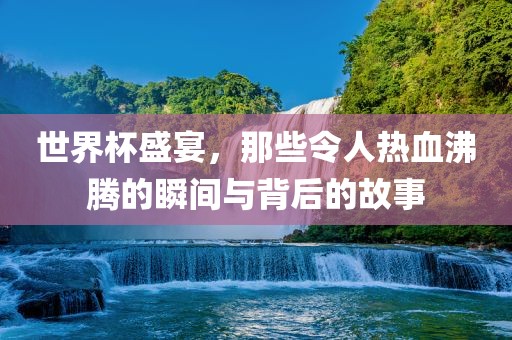 世界杯盛宴，那些令人热血沸腾的瞬间与背后的故事