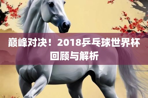巅峰对决！201洛阳市法福文化传播有限公司8乒乓球世界杯回顾与解析