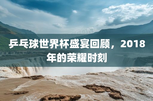 乒乓球世界杯盛宴回顾，2018年的荣耀时刻