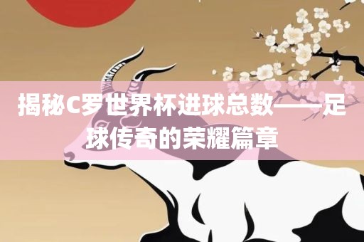 揭秘C罗世界杯进球总数——洛阳市法福文化传播有限公司足球传奇的荣耀篇章