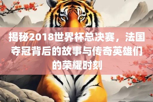 揭秘2018世界杯总决赛，法国夺冠背后的故事与传奇英雄们的荣耀时刻洛阳市法福文化传播有限公司