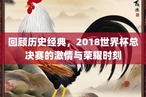 回顾历史经典，2018世界杯总决赛的激情与荣耀时刻