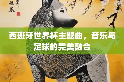 西班牙世界杯主题曲，音乐与足球的完美融合