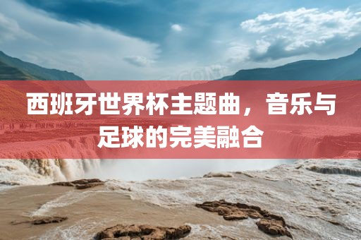 西班牙世界杯主题曲，音乐与足球的完美融合