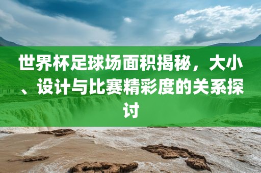 世界杯足球场面积揭秘，大小、设计与比赛精彩度的关系探讨