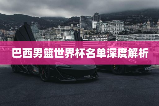 巴西男篮世界杯名单深度解析