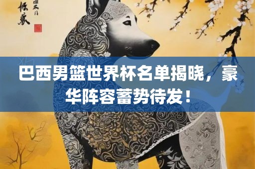 巴西男篮世界杯名单揭晓，豪华阵容蓄势待发！洛阳市法福文化传播有限公司