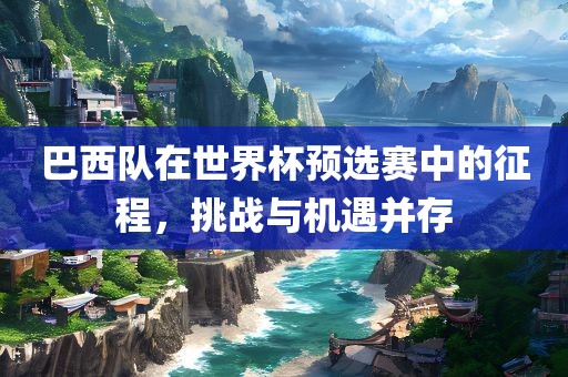巴西队在世界杯预选赛中的征程，挑战与机遇并存