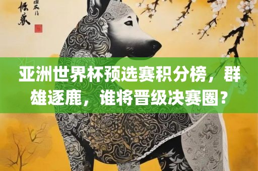 亚洲世界杯预选赛积分榜，群雄逐鹿，谁将晋级决赛圈？