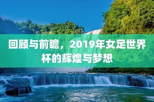 回顾与前瞻，2019年女足世界杯的辉煌与梦想