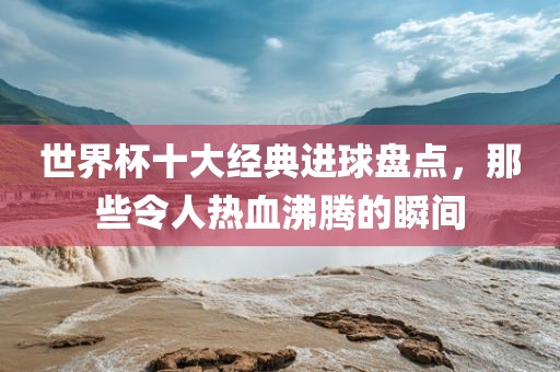 世界杯十大经典进球盘点，那些令人热血沸腾的瞬间