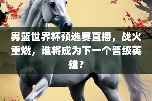 男篮世界杯预选赛直播，战火重燃，谁将成为下一个晋级英雄？