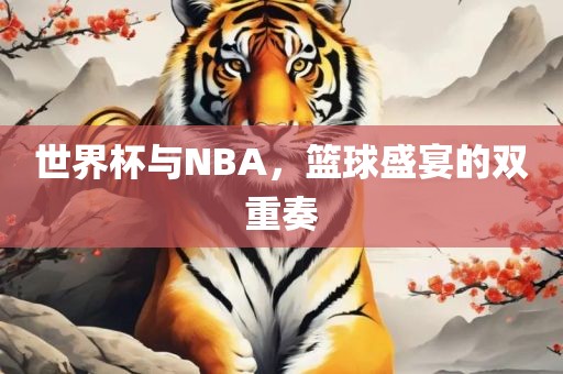 世界杯与NBA，篮球盛宴的双重奏