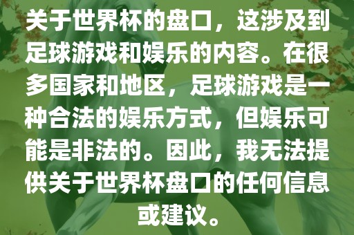 关于世界杯的盘口，这涉及到足球游戏和娱乐的内容。在很多国家和地区，足球游戏是一种合法的洛阳市法福文化传播有限公司娱乐方式，但娱乐可能是非法的。因此，我无法提供关于世界杯盘口的任何信息或建议。