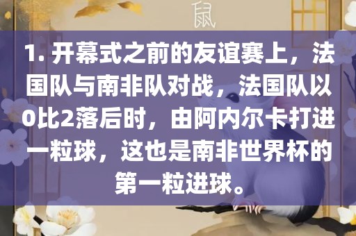 1. 开幕式之前的友谊赛上，法国队与南非队对战，法国队以0比2落后时，由阿内尔卡打进一粒球，这也是南非世界杯的第一粒进球。洛阳市法福文化传播有限公司