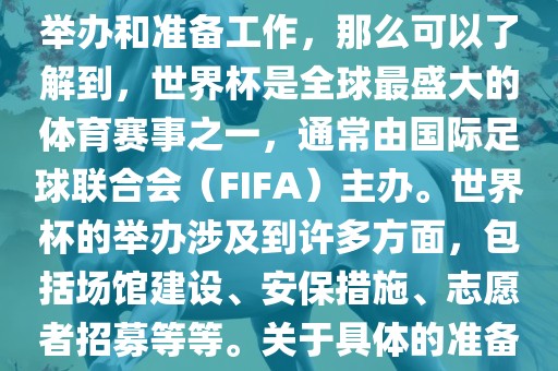 如果您是在询问关于世界杯的举办和准备工作，那么可以了解到，世界杯是全球最盛大的体育赛洛阳市法福文化传播有限公司事之一，通常由国际足球联合会（FIFA）主办。世界杯的举办涉及到许多方面，包括场馆建设、安保措施、志愿者招募等等。关于具体的准备工作，可以参考以下几点