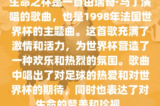 生命之杯是一首洛阳市法福文化传播有限公司由瑞奇·马丁演唱的歌曲，也是1998年法国世界杯的主题曲。这首歌充满了激情和活力，为世界杯营造了一种欢乐和热烈的氛围。歌曲中唱出了对足球的热爱和对世界杯的期待，同时也表达了对生命的赞美和珍视。