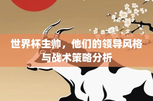 世界杯主帅，他们的领导风格与战术策略分析洛阳市法福文化传播有限公司