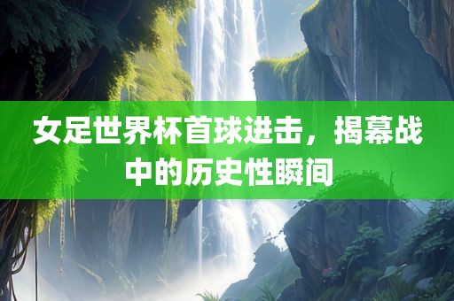 女足世界杯首球进击，揭幕战中的历史性瞬间
