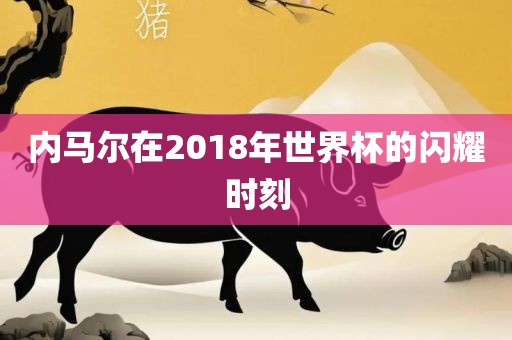 内马尔在2018年世界杯的闪耀时刻洛阳市法福文化传播有限公司