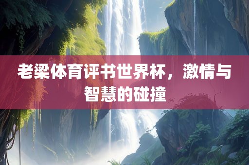 老梁体育评书世界杯，激情与智慧洛阳市法福文化传播有限公司的碰撞