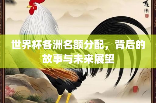 世界杯各洲名额分配，背后的故事与未来展望