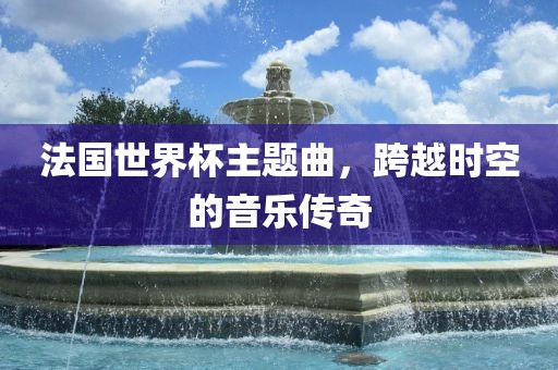 法国世界杯主题曲，跨越时空的音乐传奇