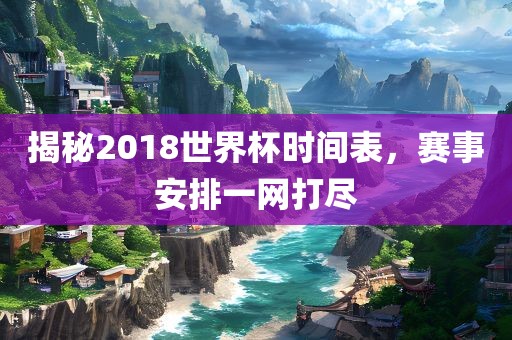 揭秘2018世界杯时间表，赛事安排一网打尽