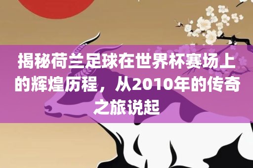 揭秘荷兰足球在世界杯赛场上的辉煌历程，从2010年的传奇之旅说起