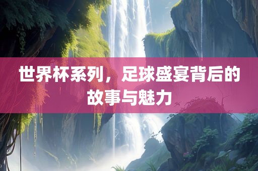 世界杯系列，足球盛宴背后的故事与魅力