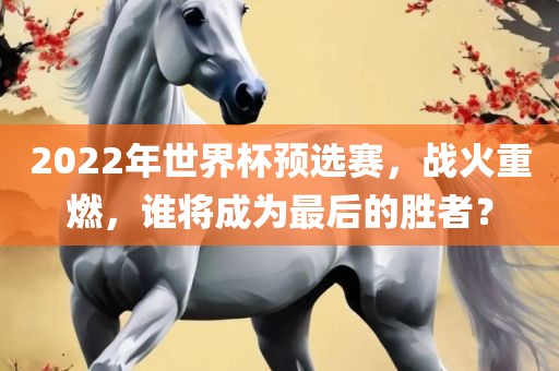 2022年世界杯预选赛，战火重燃，谁将成为最后的胜者？洛阳市法福文化传播有限公司