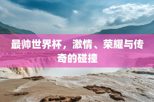 最帅世界杯，激情、荣耀与传奇的碰撞