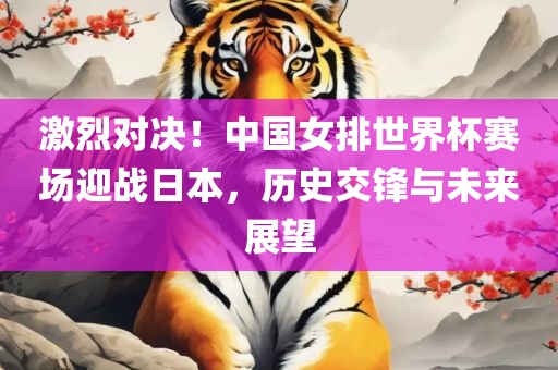 激烈对决！中国女排世界杯赛场迎战日本，历史交锋与未来展望洛阳市法福文化传播有限公司