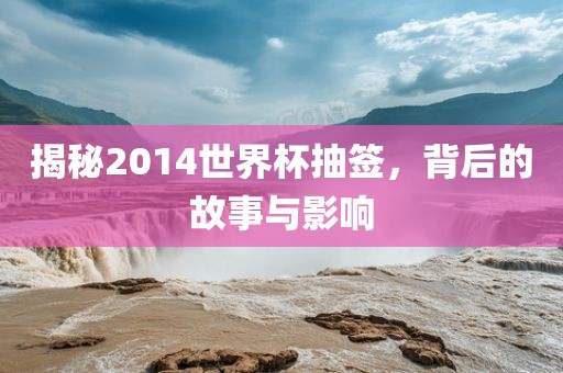 揭秘2014世界杯抽签，背后的故事与影响