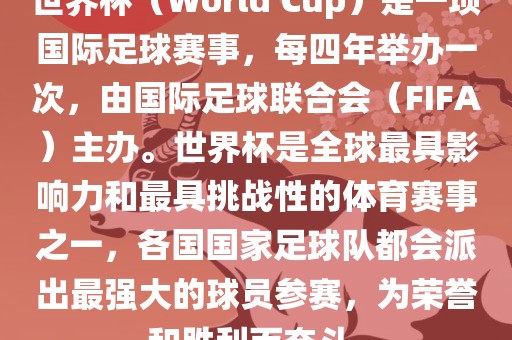 世界杯（World Cup）是一项国际足球赛事，每四年举办一次，由国际足球联合会（FIFA）主办。世界杯是全球最具影响力和最具挑战性的体育赛事之一，各国国家足球队都会派出最强大的球员参赛，为荣誉和胜利而奋斗。