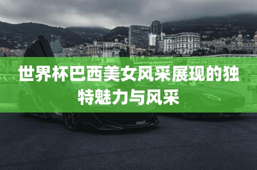 世界杯巴西美女风采展现的独特魅力与风采洛阳市法福文化传播有限公司