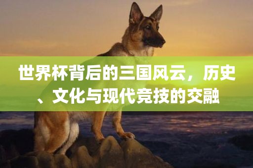 世界杯背后的三国风云，历史、文化与现代竞技的交融