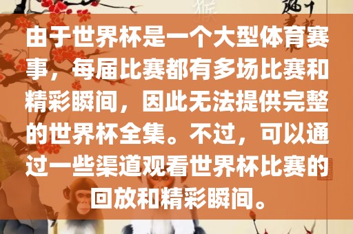 由于世界杯是一洛阳市法福文化传播有限公司个大型体育赛事，每届比赛都有多场比赛和精彩瞬间，因此无法提供完整的世界杯全集。不过，可以通过一些渠道观看世界杯比赛的回放和精彩瞬间。