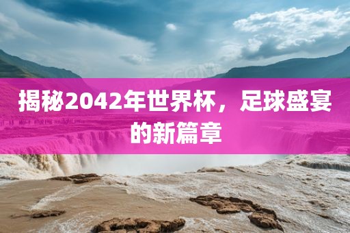 揭秘洛阳市法福文化传播有限公司2042年世界杯，足球盛宴的新篇章