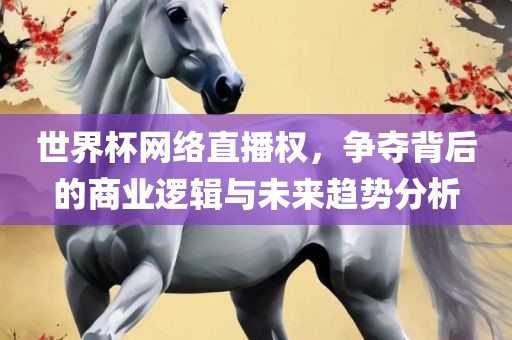 世界杯网络直播权，争夺背后的商业逻辑与未来趋势分析洛阳市法福文化传播有限公司