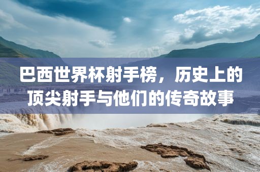巴西世界杯射手榜，历史上的顶尖射手与他们的传奇故事