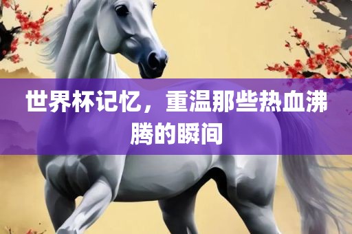 世界杯记忆，重温那些热血沸腾的瞬间