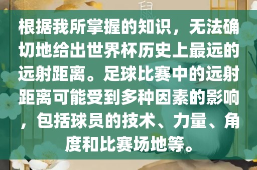 根据我所掌握的知识，无法确切地给出世界杯历史上最远的远射距离。足球比赛中的远射距离可能受到多种因素的影响，包括球员的技术、力量、角度和比赛场地等。