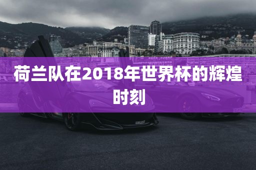 荷兰队在2018年世界杯的辉煌时刻