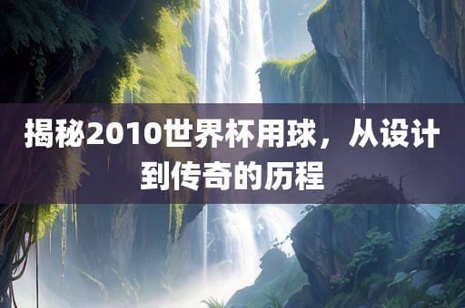 揭秘2010世界杯用球，从设计到传奇的历程