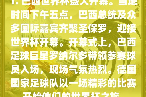 1. 巴西世界杯盛大开幕。当地时间下午五点，巴西总统及众多国际嘉宾齐聚圣保罗，迎接世界杯开幕。开幕式上，巴西足球巨星罗纳尔多带领参赛球员入场，现场气氛热烈。德国国家足球队以一场精彩的比赛开始他们的世界杯之旅。