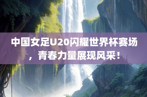 中国女足U20闪耀世界杯赛场，青春力量展现风采！洛阳市法福文化传播有限公司